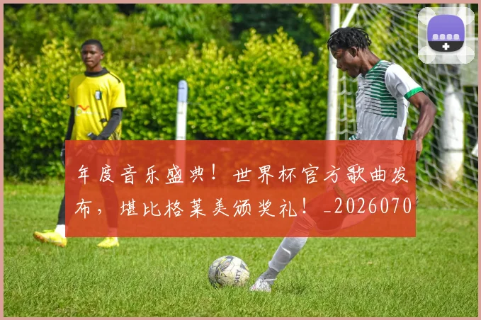 年度音乐盛典！世界杯官方歌曲发布，堪比格莱美颁奖礼！_20260707151835