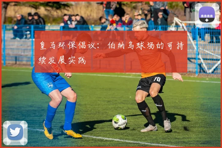 皇马环保倡议:伯纳乌球场的可持续发展实践