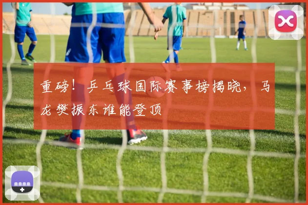 重磅!乒乓球国际赛事榜揭晓,马龙樊振东谁能登顶