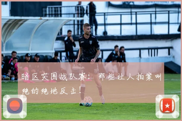 暗区突围战队赛：那些让人拍案叫绝的绝地反击！