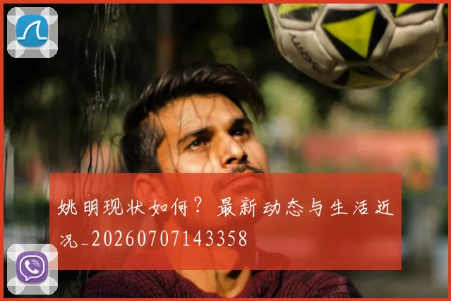 姚明现状如何？最新动态与生活近况_20260707143358