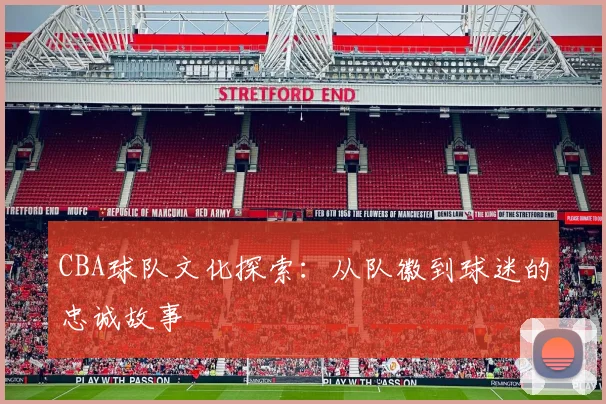 CBA球队文化探索:从队徽到球迷的忠诚故事