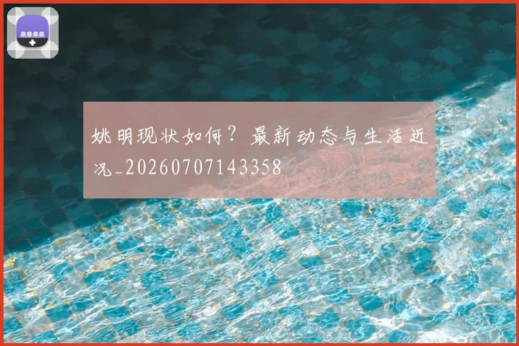 姚明现状如何?最新动态与生活近况_20260707143358