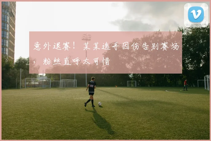 意外退赛!某某选手因伤告别赛场,粉丝直呼太可惜