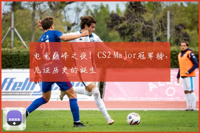 电竞巅峰之夜！CS2 Major冠军榜，见证历史的诞生