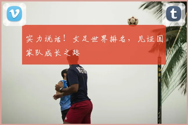 实力说话！女足世界排名，见证国家队成长之路