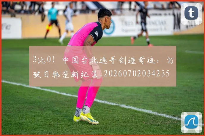 3比0！中国台北选手创造奇迹，打破日韩垄断纪录_20260702034235