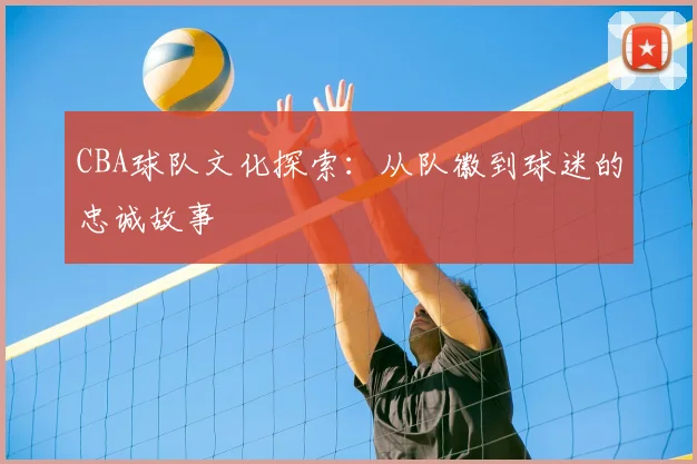 CBA球队文化探索：从队徽到球迷的忠诚故事
